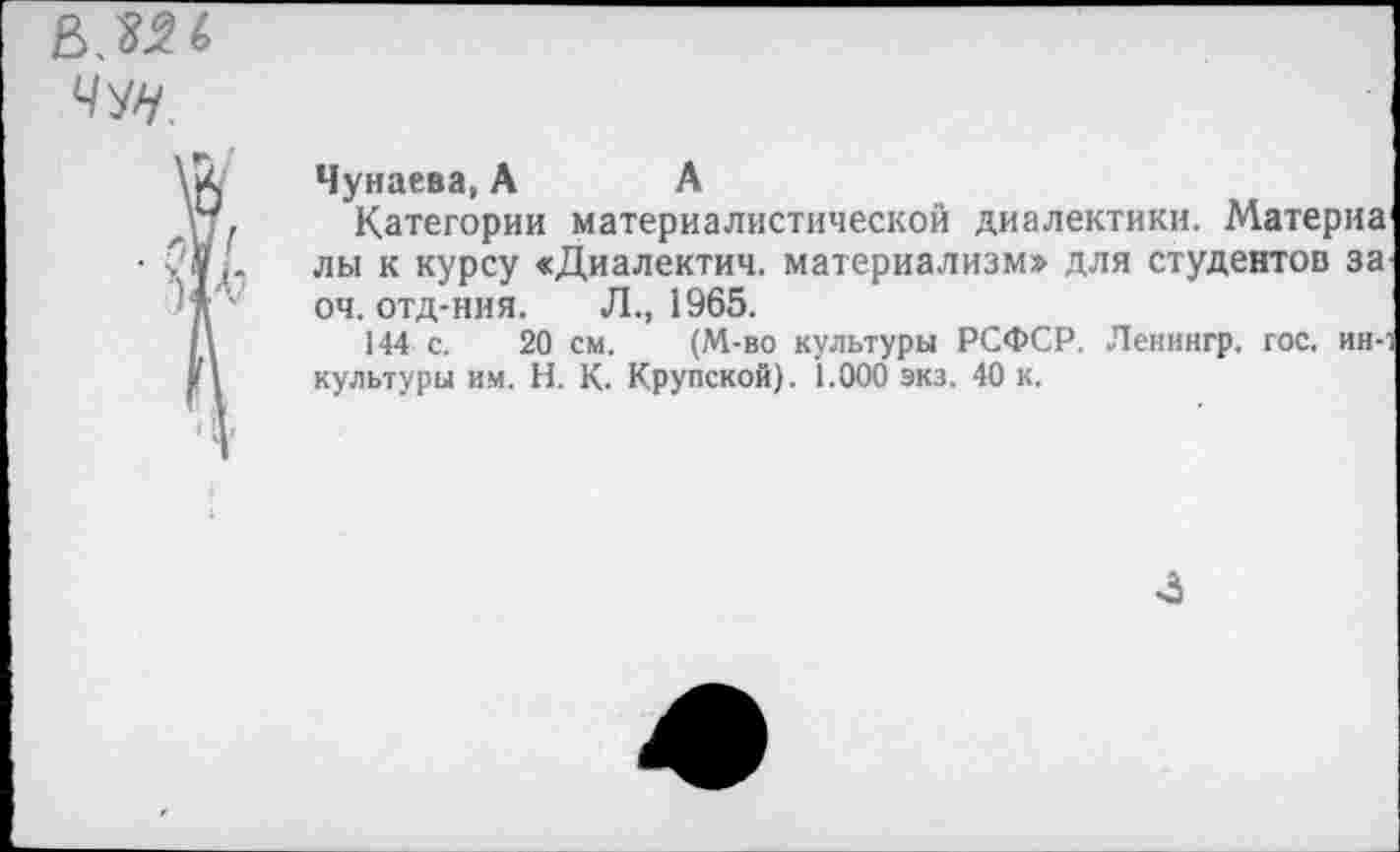 ﻿чщ.
Чунаева, А А
Категории материалистической диалектики. Матерна* лы к курсу «Диалектич. материализм» для студентов за. оч. отд-ния. Л., 1965.
144 с. 20 см. (М-во культуры РСФСР. Ленингр. гос. ин-1 культуры им. Н. К. Крупской). 1.000 экз. 40 к.
4